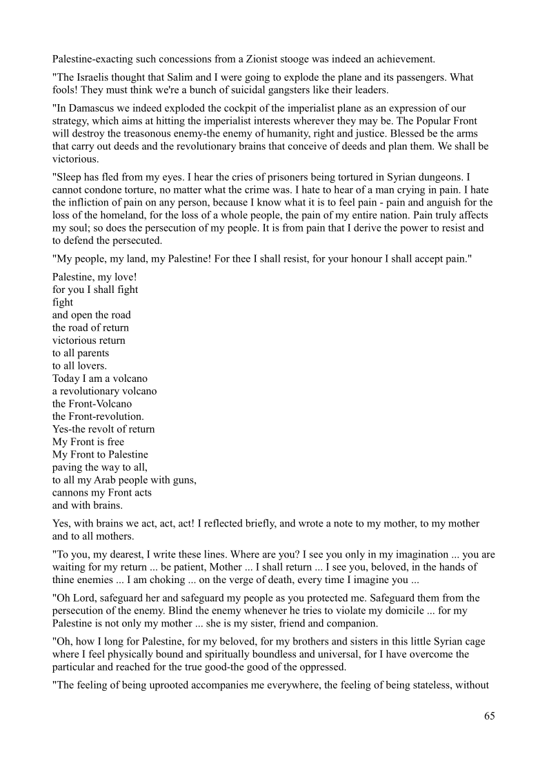 Palestine-exacting such concessions from a Zionist stooge was indeed an achievement.

"The Israelis thought that Salim and I were going to explode the plane and its passengers. What
fools! They must think we're a bunch of suicidal gangsters like their leaders.

"In Damascus we indeed exploded the cockpit of the imperialist plane as an expression of our
strategy, which aims at hitting the imperialist interests wherever they may be. The Popular Front
will destroy the treasonous enemy-the enemy of humanity, right and justice. Blessed be the arms
that carry out deeds and the revolutionary brains that conceive of deeds and plan them. We shall be
victorious.

"Sleep has fled from my eyes. I hear the cries of prisoners being tortured in Syrian dungeons. 1
cannot condone torture, no matter what the crime was. I hate to hear of a man crying in pain. I hate
the infliction of pain on any person, because I know what it is to feel pain - pain and anguish for the
loss of the homeland, for the loss of a whole people, the pain of my entire nation, Pain truly affects
my soul; so does the persecution of my people. It is from pain that I derive the power to resist and
to defend the persecuted,

"My people, my land, my Palestine! For thee I shall resist, for your honour I shall accept pain.”

Palestine, my love!

for you I shall fight

fight

and open the road

the road of return

victorious return

to all parents

to all lovers.

Today Iam a volcano

a revolutionary volcano

the Front-Volcano

the Front-revolution

Yes-the revolt of return

My Front is free

My Front to Palestine

paving the way to all,

to all my Arab people with guns,
cannons my Front acts

and with brain:

 

Yes, with brains we act, act, act! | reflected briefly, and wrote a note to my mother, to my mother
and to all mothers.

"To you, my dearest, I write these lines. Where are you? I see you only in my imagination ... you are
waiting for my return ... be patient, Mother ... I shail retum ... I see you, beloved, in the hands of
thine enemies ... 1 am choking ... on the verge of death, every time I imagine you

"Oh Lord, safeguard her and safeguard my people as you protected me. Safeguard them from the
persecution of the enemy. Blind the enemy whenever he tries to violate my domicile ... for my
Palestine is not only my mother .. she is my sister, friend and companion,

"Oh, how I long for Palestine, for my beloved, for my brothers and sisters in this little Syrian cage
where I feel physically bound and spiritually boundless and universal, for I have overcome the
particular and reached for the true good-the good of the oppressed.

 

"The feeling of being uprooted accompanies me everywhere, the feeling of being stateless, without

65
